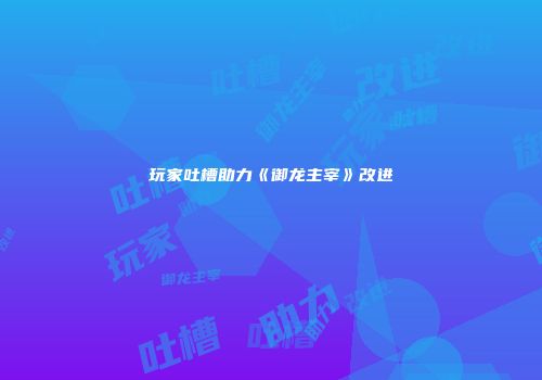 玩家吐槽助力《御龙主宰》改进