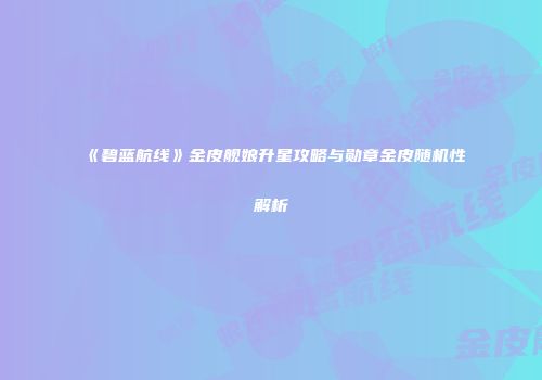 《碧蓝航线》金皮舰娘升星攻略与勋章金皮随机性解析