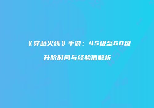 《穿越火线》手游：45级至60级升阶时间与经验值解析