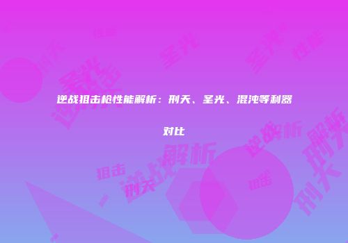 逆战狙击枪性能解析：刑天、圣光、混沌等利器对比