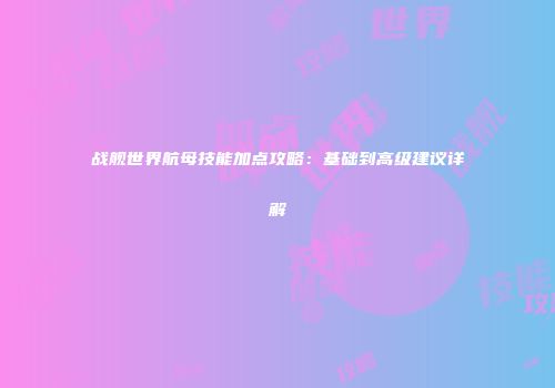 战舰世界航母技能加点攻略：基础到高级建议详解