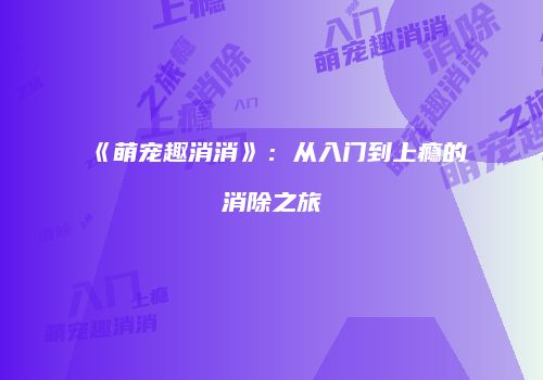 《萌宠趣消消》：从入门到上瘾的消除之旅