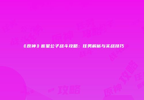 《原神》客星公子战斗攻略：任务解析与实战技巧