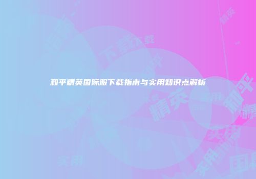 和平精英国际服下载指南与实用知识点解析
