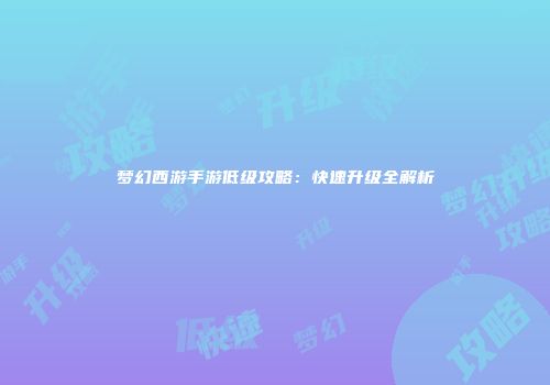 梦幻西游手游低级攻略：快速升级全解析