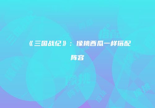 《三国战纪》：像挑西瓜一样搭配阵容