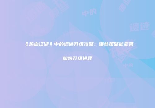 《热血江湖》中的遗迹升级攻略：哪些策略能显著加快升级进程