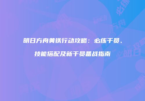 明日方舟黄铁行动攻略：必练干员、技能搭配及新干员备战指南