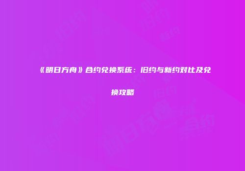 《明日方舟》合约兑换系统：旧约与新约对比及兑换攻略