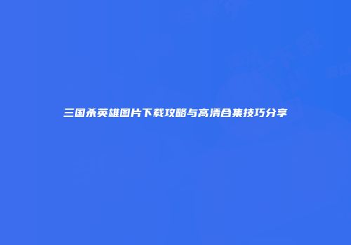 三国杀英雄图片下载攻略与高清合集技巧分享