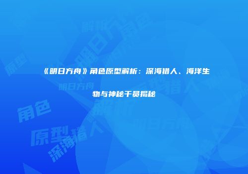《明日方舟》角色原型解析：深海猎人、海洋生物与神秘干员揭秘