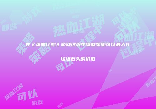 在《热血江湖》游戏过程中哪些策略可以最大化垃圾石头的价值