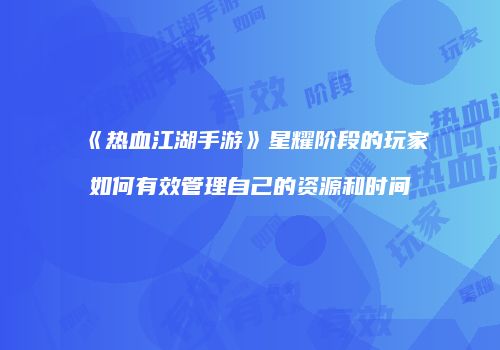 《热血江湖手游》星耀阶段的玩家如何有效管理自己的资源和时间
