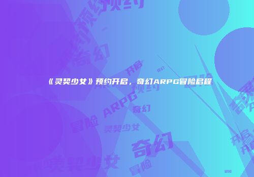 《灵契少女》预约开启，奇幻ARPG冒险启程