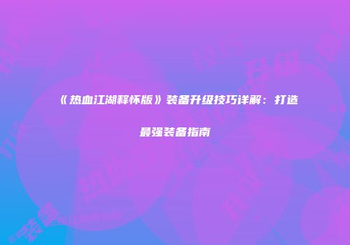 《热血江湖释怀版》装备升级技巧详解：打造最强装备指南