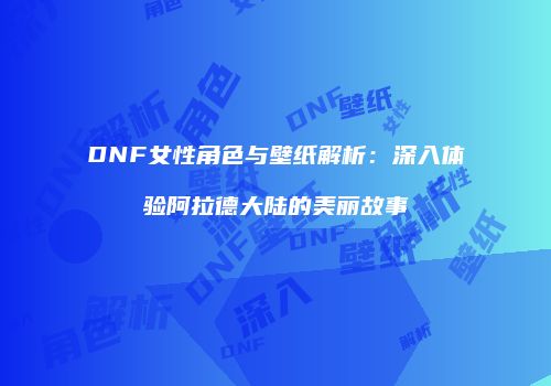 DNF女性角色与壁纸解析：深入体验阿拉德大陆的美丽故事