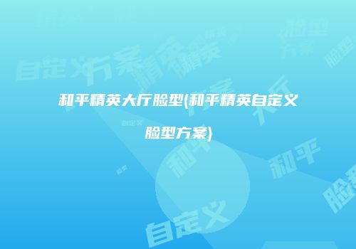 和平精英大厅脸型(和平精英自定义脸型方案)