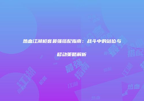 热血江湖枪客最强搭配指南：战斗中的站位与移动策略解析
