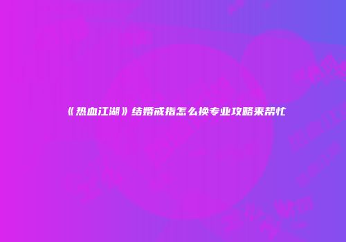 《热血江湖》结婚戒指怎么换专业攻略来帮忙