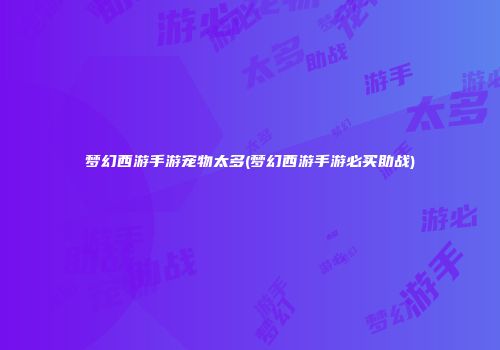 梦幻西游手游宠物太多(梦幻西游手游必买助战)