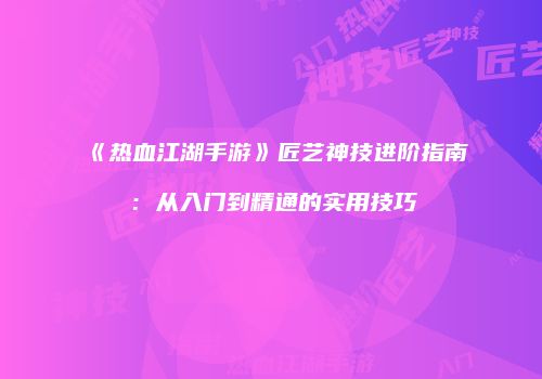 《热血江湖手游》匠艺神技进阶指南：从入门到精通的实用技巧
