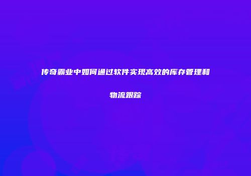 传奇霸业中如何通过软件实现高效的库存管理和物流跟踪