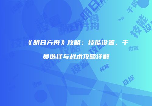 《明日方舟》攻略：技能设置、干员选择与战术攻略详解