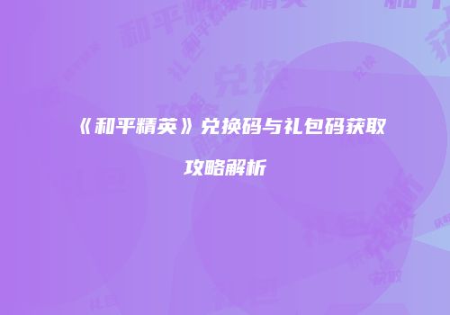 《和平精英》兑换码与礼包码获取攻略解析