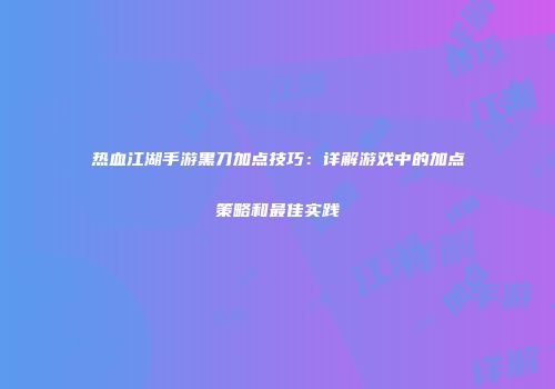 热血江湖手游黑刀加点技巧：详解游戏中的加点策略和最佳实践