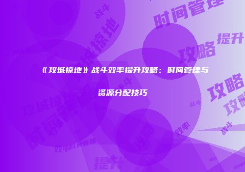 《攻城掠地》战斗效率提升攻略：时间管理与资源分配技巧