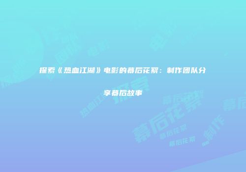 探索《热血江湖》电影的幕后花絮：制作团队分享幕后故事