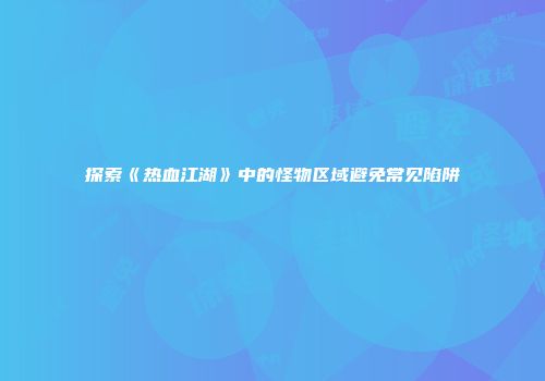探索《热血江湖》中的怪物区域避免常见陷阱
