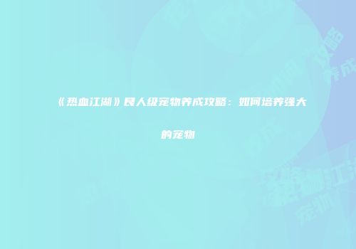 《热血江湖》良人级宠物养成攻略：如何培养强大的宠物