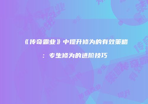 《传奇霸业》中提升修为的有效策略：专生修为的进阶技巧