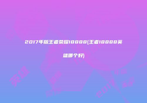 2017年版王者荣耀18888(王者18888英雄哪个好)