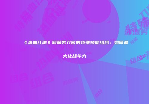 《热血江湖》邪派男刀客的特殊技能组合：如何最大化战斗力