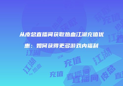 从皮总直播间获取热血江湖充值优惠：如何获得更多游戏内福利