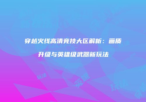 穿越火线高清竞技大区解析：画质升级与英雄级武器新玩法