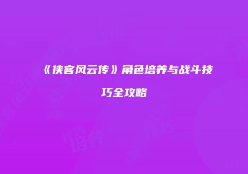 《侠客风云传》角色培养与战斗技巧全攻略