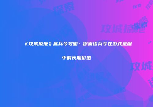 《攻城掠地》练兵令攻略：探索练兵令在游戏进程中的长期价值