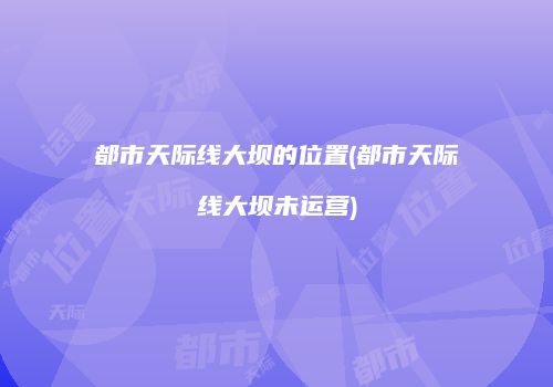 都市天际线大坝的位置(都市天际线大坝未运营)