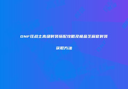 DNF狂战士高级时装搭配攻略及极品芝麻官时装获取方法