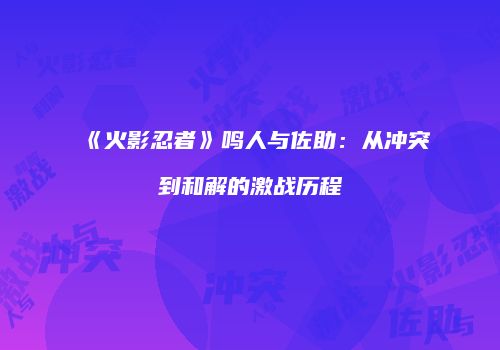 《火影忍者》鸣人与佐助：从冲突到和解的激战历程