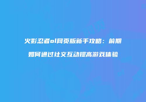 火影忍者ol网页版新手攻略：前期如何通过社交互动提高游戏体验