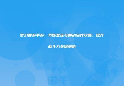 梦幻西游手游：耳饰鉴定与助战培养攻略，提升战斗力关键解析