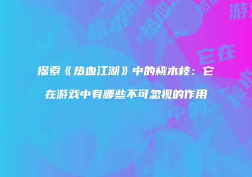探索《热血江湖》中的桃木枝：它在游戏中有哪些不可忽视的作用
