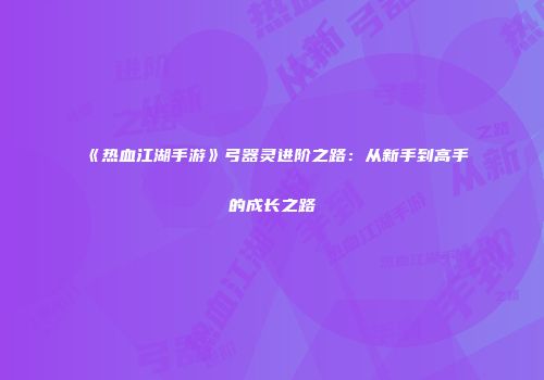 《热血江湖手游》弓器灵进阶之路：从新手到高手的成长之路