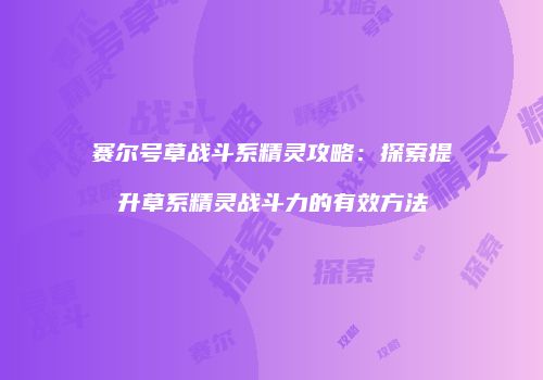 赛尔号草战斗系精灵攻略：探索提升草系精灵战斗力的有效方法
