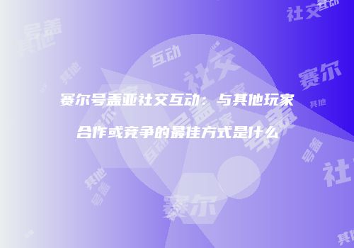 赛尔号盖亚社交互动：与其他玩家合作或竞争的最佳方式是什么