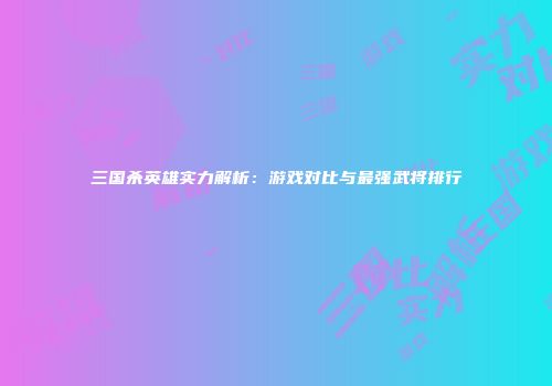 三国杀英雄实力解析：游戏对比与最强武将排行